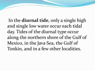 In the diurnal tide, only a single high
and single low water occur each tidal
day. Tides of the diurnal type occur
along the northern shore of the Gulf of
Mexico, in the Java Sea, the Gulf of
Tonkin, and in a few other localities.
 