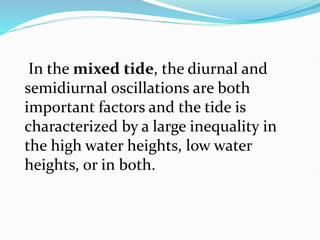 In the mixed tide, the diurnal and
semidiurnal oscillations are both
important factors and the tide is
characterized by a large inequality in
the high water heights, low water
heights, or in both.
 