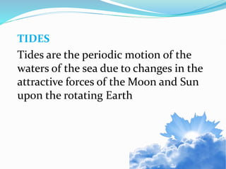 TIDES
Tides are the periodic motion of the
waters of the sea due to changes in the
attractive forces of the Moon and Sun
upon the rotating Earth
 