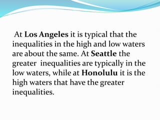 At Los Angeles it is typical that the
inequalities in the high and low waters
are about the same. At Seattle the
greater inequalities are typically in the
low waters, while at Honolulu it is the
high waters that have the greater
inequalities.
 