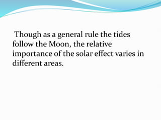Though as a general rule the tides
follow the Moon, the relative
importance of the solar effect varies in
different areas.
 