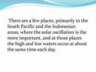 There are a few places, primarily in the
South Pacific and the Indonesian
areas, where the solar oscillation is the
more important, and at those places
the high and low waters occur at about
the same time each day.
 