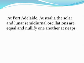 At Port Adelaide, Australia the solar
and lunar semidiurnal oscillations are
equal and nullify one another at neaps.
 