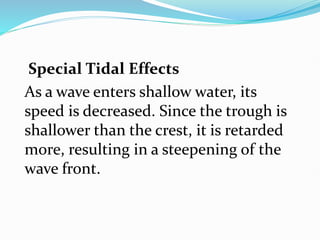 Special Tidal Effects
As a wave enters shallow water, its
speed is decreased. Since the trough is
shallower than the crest, it is retarded
more, resulting in a steepening of the
wave front.
 