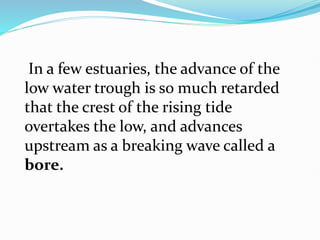 In a few estuaries, the advance of the
low water trough is so much retarded
that the crest of the rising tide
overtakes the low, and advances
upstream as a breaking wave called a
bore.
 