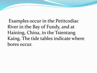 Examples occur in the Petitcodiac
River in the Bay of Fundy, and at
Haining, China, in the Tsientang
Kaing. The tide tables indicate where
bores occur.
 