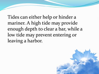 Tides can either help or hinder a
mariner. A high tide may provide
enough depth to clear a bar, while a
low tide may prevent entering or
leaving a harbor.
 