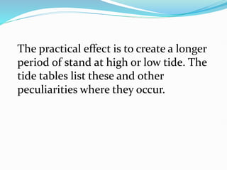 The practical effect is to create a longer
period of stand at high or low tide. The
tide tables list these and other
peculiarities where they occur.
 