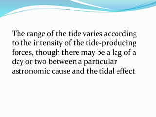 The range of the tide varies according
to the intensity of the tide-producing
forces, though there may be a lag of a
day or two between a particular
astronomic cause and the tidal effect.
 