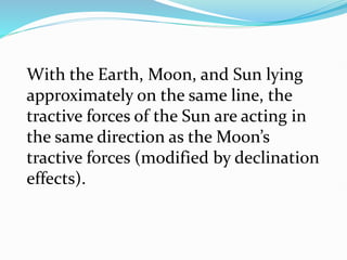 With the Earth, Moon, and Sun lying
approximately on the same line, the
tractive forces of the Sun are acting in
the same direction as the Moon’s
tractive forces (modified by declination
effects).
 