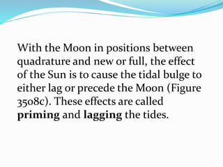 With the Moon in positions between
quadrature and new or full, the effect
of the Sun is to cause the tidal bulge to
either lag or precede the Moon (Figure
3508c). These effects are called
priming and lagging the tides.
 