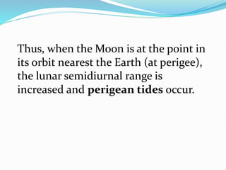 Thus, when the Moon is at the point in
its orbit nearest the Earth (at perigee),
the lunar semidiurnal range is
increased and perigean tides occur.
 