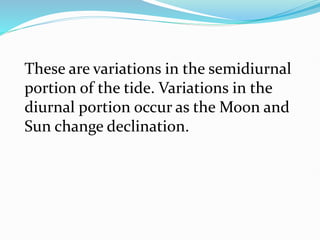 These are variations in the semidiurnal
portion of the tide. Variations in the
diurnal portion occur as the Moon and
Sun change declination.
 