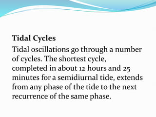 Tidal Cycles
Tidal oscillations go through a number
of cycles. The shortest cycle,
completed in about 12 hours and 25
minutes for a semidiurnal tide, extends
from any phase of the tide to the next
recurrence of the same phase.
 