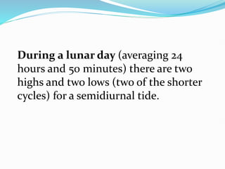 During a lunar day (averaging 24
hours and 50 minutes) there are two
highs and two lows (two of the shorter
cycles) for a semidiurnal tide.
 