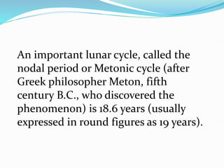An important lunar cycle, called the
nodal period or Metonic cycle (after
Greek philosopher Meton, fifth
century B.C., who discovered the
phenomenon) is 18.6 years (usually
expressed in round figures as 19 years).
 
