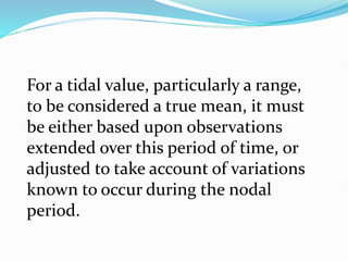 For a tidal value, particularly a range,
to be considered a true mean, it must
be either based upon observations
extended over this period of time, or
adjusted to take account of variations
known to occur during the nodal
period.
 