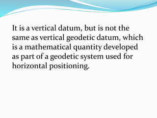It is a vertical datum, but is not the
same as vertical geodetic datum, which
is a mathematical quantity developed
as part of a geodetic system used for
horizontal positioning.
 