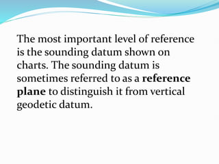 The most important level of reference
is the sounding datum shown on
charts. The sounding datum is
sometimes referred to as a reference
plane to distinguish it from vertical
geodetic datum.
 