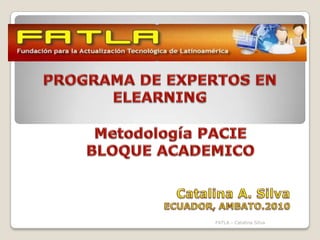 PROGRAMA DE EXPERTOS EN ELEARNING Metodología PACIE BLOQUE ACADEMICO Catalina A. Silva  ECUADOR, AMBATO.2010 FATLA.- Catalina Silva 