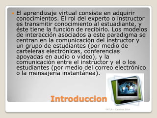 IntroduccionEl aprendizaje virtual consiste en adquirir conocimientos. El rol del experto o instructor es transmitir conocimiento al estuadiante, y éste tiene la función de recibirlo. Los modelos de interacción asociados a este paradigma se centran en la comunicación del instructor y un grupo de estudiantes (por medio de carteleras electrónicas, conferencias apoyadas en audio o video), y la comunicación entre el instructor y el o los estudiantes (por medio del correo electrónico o la mensajería instantánea).FATLA.- Catalina Silva