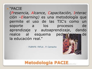 Metodologia PACIE“PACIE (Presencia, Alcance, Capacitación, Interacción –Elearning) es una metodología que permite el uso de las TIC's como un soporte a los procesos deaprendizaje y autoaprendizaje, dandorealce al esquema pedagógico dela educación real.”FUENTE: FATLA . P. CamachoFATLA.- Catalina Silva