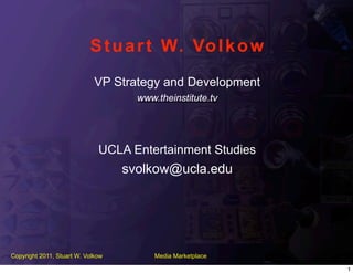 S t u a r t W. Vo l k o w
                             VP Strategy and Development
                                     www.theinstitute.tv




                              UCLA Entertainment Studies
                                   svolkow@ucla.edu




Copyright 2011, Stuart W. Volkow         Media Marketplace

                                                             1
 
