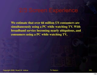 2/3 Screen Experience
          We estimate that over 66 million US consumers are
          simultaneously using a PC while watching TV. With
          broadband service becoming nearly ubiquitous, and
          consumers using a PC while watching TV,




Copyright 2008, Stuart W. Volkow     TV Reborn                119

                                                                    119
 