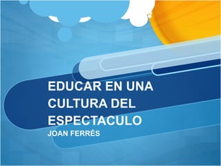EDUCAR EN UNA
CULTURA DEL
ESPECTACULO
JOAN FERRÉS
 