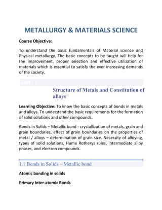 METALLURGY & MATERIALS SCIENCE
Course Objective:
To understand the basic fundamentals of Material science and
Physical metallurgy. The basic concepts to be taught will help for
the improvement, proper selection and effective utilization of
materials which is essential to satisfy the ever increasing demands
of the society.
unit - I
Structure of Metals and Constitution of
alloys
Learning Objective: To know the basic concepts of bonds in metals
and alloys. To understand the basic requirements for the formation
of solid solutions and other compounds.
Bonds in Solids – Metallic bond - crystallization of metals, grain and
grain boundaries, effect of grain boundaries on the properties of
metal / alloys – determination of grain size. Necessity of alloying,
types of solid solutions, Hume Rotherys rules, intermediate alloy
phases, and electron compounds.
1.1 Bonds in Solids – Metallic bond
Atomic bonding in solids
Primary Inter-atomic Bonds
 