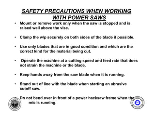 SAFETY PRECAUTIONS WHEN WORKING
             WITH POWER SAWS
•   Mount or remove work only when the saw is stopped and is
    M     t              k l    h th       i t      d di
    raised well above the vise.

•   Clamp the w/p securely on both sides of the blade if possible
                                                         possible.

•   Use only blades that are in good condition and which are the
    correct kind for the material being cut
                                        cut.

•   Operate the machine at a cutting speed and feed rate that does
    not strain the machine or the blade.

•   Keep hands away from the saw blade when it is running.

•   Stand out of line with the blade when starting an abrasive
    cutoff saw.

•   Do t bend
    D not b d over in front of a power hacksaw frame when the
                    i f   t f          h k     f      h th                    ENG
                                                                                  I NE ER I NG
                                                                                               T




                                                                         AL




                                                                                              EC
                                                                 MECH NIC




                                                                                                HNOLOGY
       m/c is running.




                                                                     A
                                                                                 MET

1                                                                         E              N




                                                                                              T
                                                                     D
                                                                              P A
                                                                                  R T ME
 