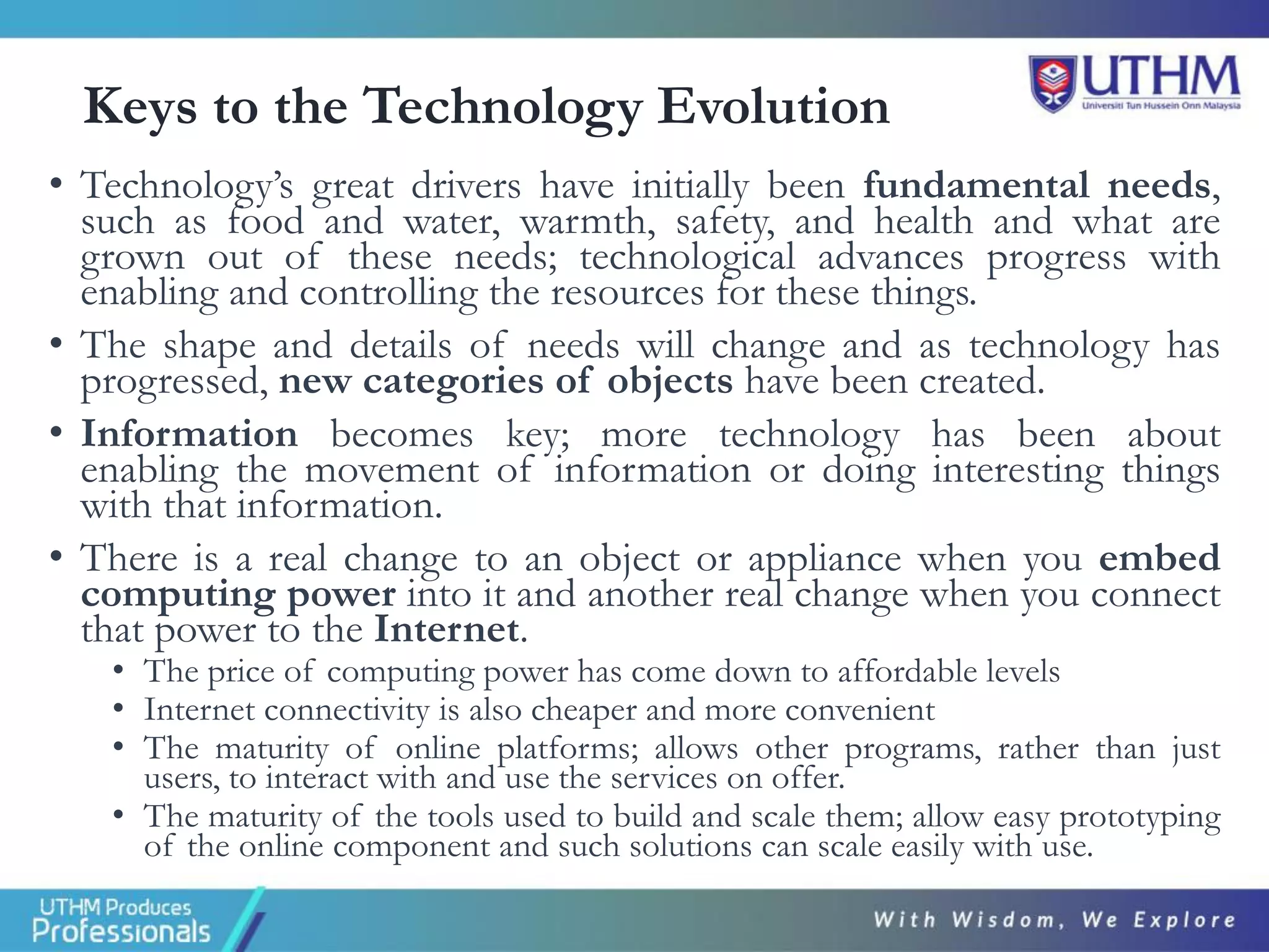 Keys to the Technology Evolution
• Technology’s great drivers have initially been fundamental needs,
such as food and water, warmth, safety, and health and what are
grown out of these needs; technological advances progress with
enabling and controlling the resources for these things.
• The shape and details of needs will change and as technology has
progressed, new categories of objects have been created.
• Information becomes key; more technology has been about
enabling the movement of information or doing interesting things
with that information.
• There is a real change to an object or appliance when you embed
computing power into it and another real change when you connect
that power to the Internet.
• The price of computing power has come down to affordable levels
• Internet connectivity is also cheaper and more convenient
• The maturity of online platforms; allows other programs, rather than just
users, to interact with and use the services on offer.
• The maturity of the tools used to build and scale them; allow easy prototyping
of the online component and such solutions can scale easily with use.
 