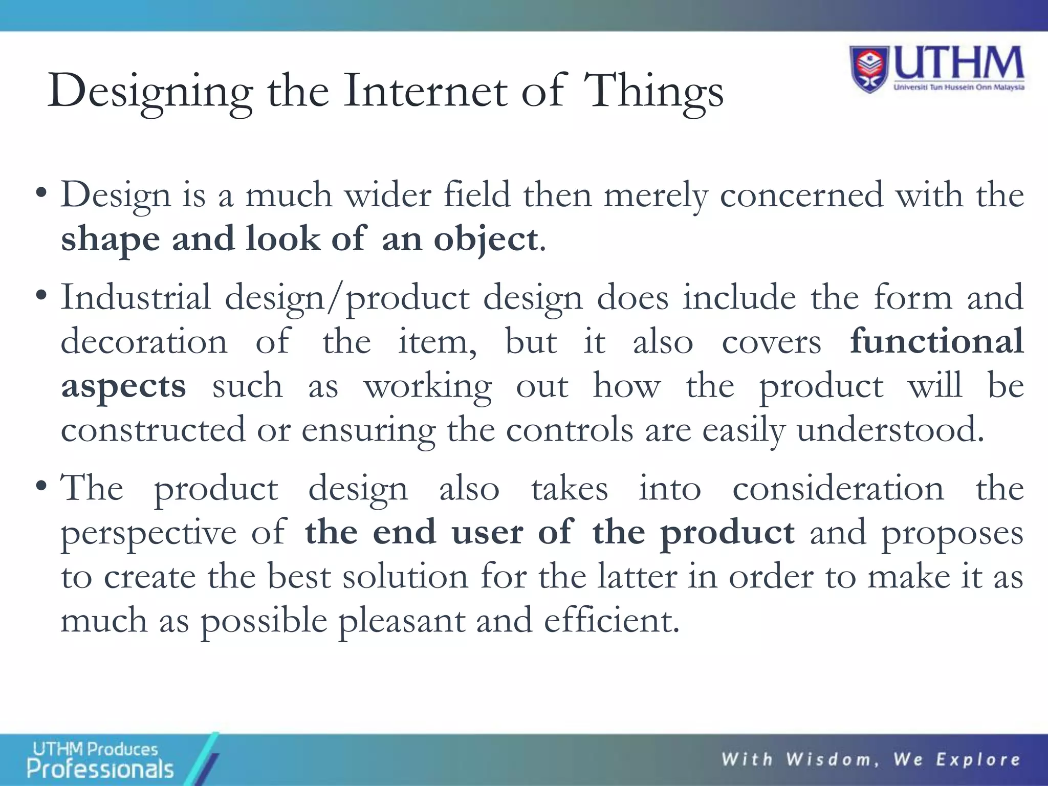 Designing the Internet of Things
• Design is a much wider field then merely concerned with the
shape and look of an object.
• Industrial design/product design does include the form and
decoration of the item, but it also covers functional
aspects such as working out how the product will be
constructed or ensuring the controls are easily understood.
• The product design also takes into consideration the
perspective of the end user of the product and proposes
to create the best solution for the latter in order to make it as
much as possible pleasant and efficient.
 