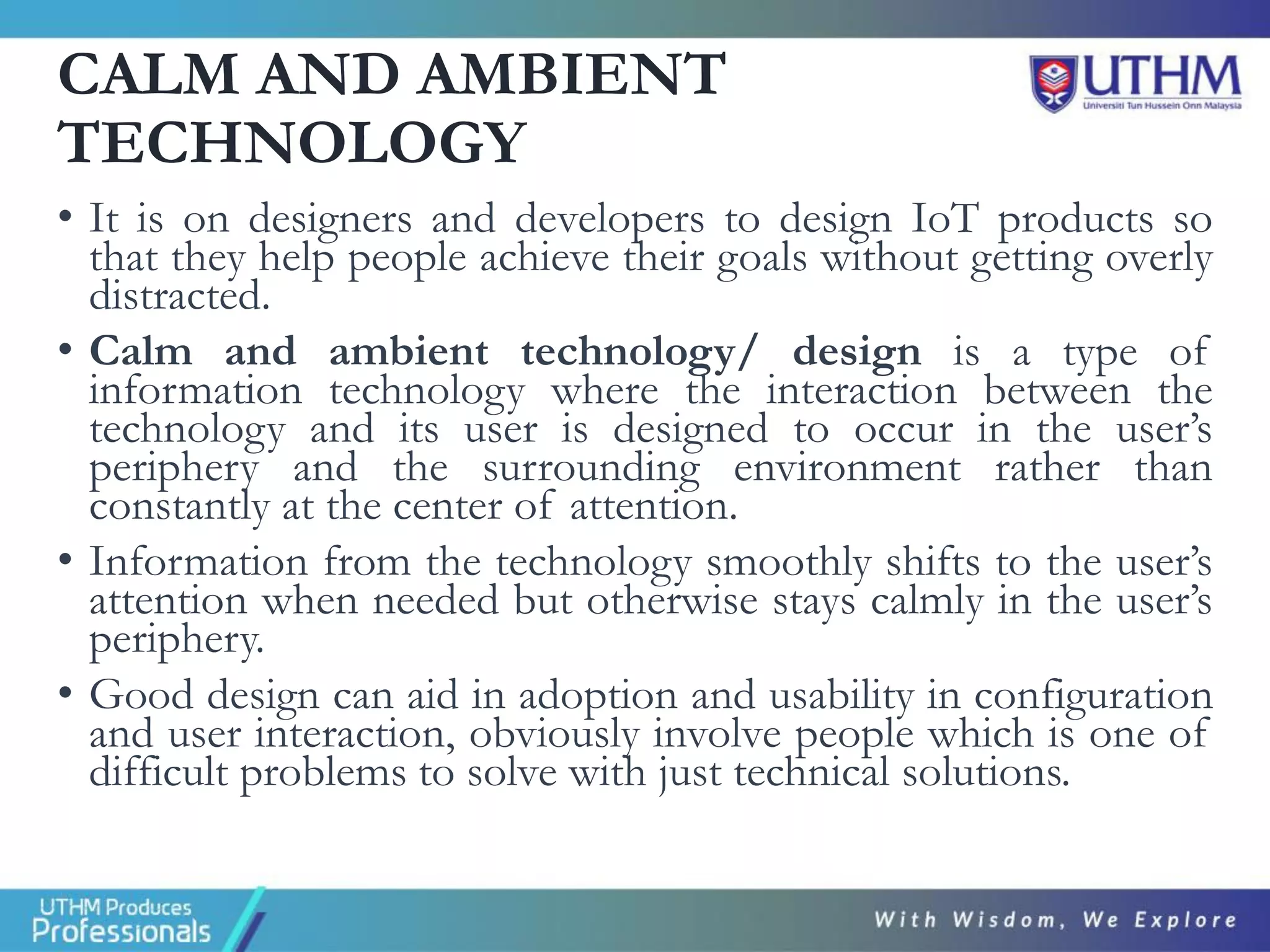 CALM AND AMBIENT
TECHNOLOGY
• It is on designers and developers to design IoT products so
that they help people achieve their goals without getting overly
distracted.
• Calm and ambient technology/ design is a type of
information technology where the interaction between the
technology and its user is designed to occur in the user’s
periphery and the surrounding environment rather than
constantly at the center of attention.
• Information from the technology smoothly shifts to the user’s
attention when needed but otherwise stays calmly in the user’s
periphery.
• Good design can aid in adoption and usability in configuration
and user interaction, obviously involve people which is one of
difficult problems to solve with just technical solutions.
 
