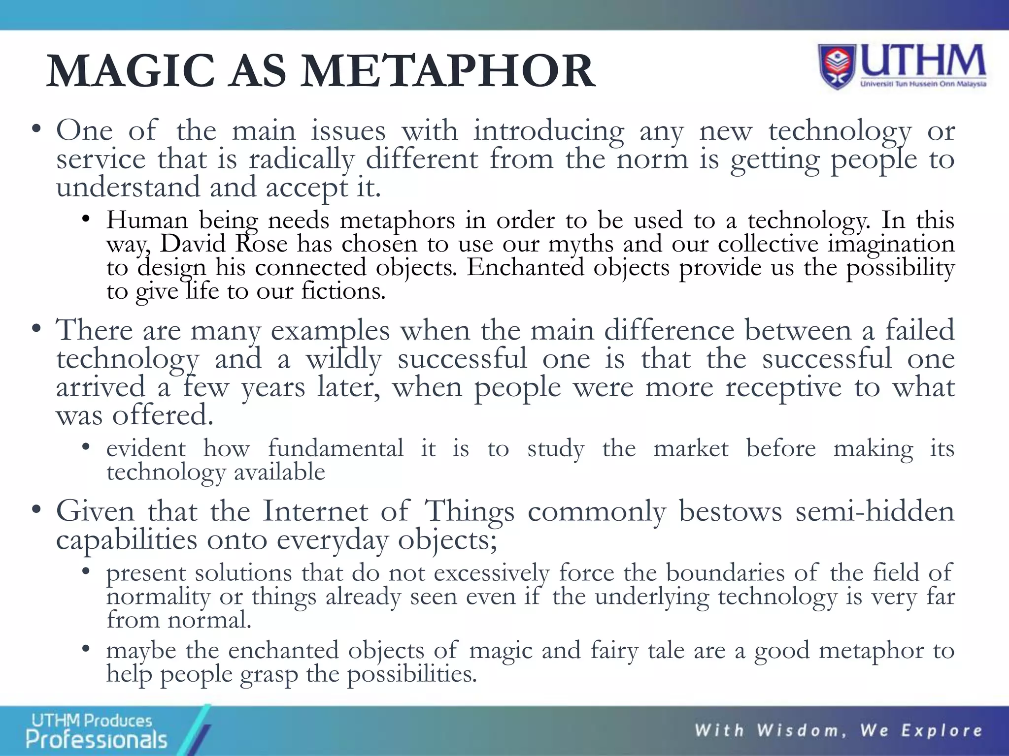 MAGIC AS METAPHOR
• One of the main issues with introducing any new technology or
service that is radically different from the norm is getting people to
understand and accept it.
• Human being needs metaphors in order to be used to a technology. In this
way, David Rose has chosen to use our myths and our collective imagination
to design his connected objects. Enchanted objects provide us the possibility
to give life to our fictions.
• There are many examples when the main difference between a failed
technology and a wildly successful one is that the successful one
arrived a few years later, when people were more receptive to what
was offered.
• evident how fundamental it is to study the market before making its
technology available
• Given that the Internet of Things commonly bestows semi-hidden
capabilities onto everyday objects;
• present solutions that do not excessively force the boundaries of the field of
normality or things already seen even if the underlying technology is very far
from normal.
• maybe the enchanted objects of magic and fairy tale are a good metaphor to
help people grasp the possibilities.
 