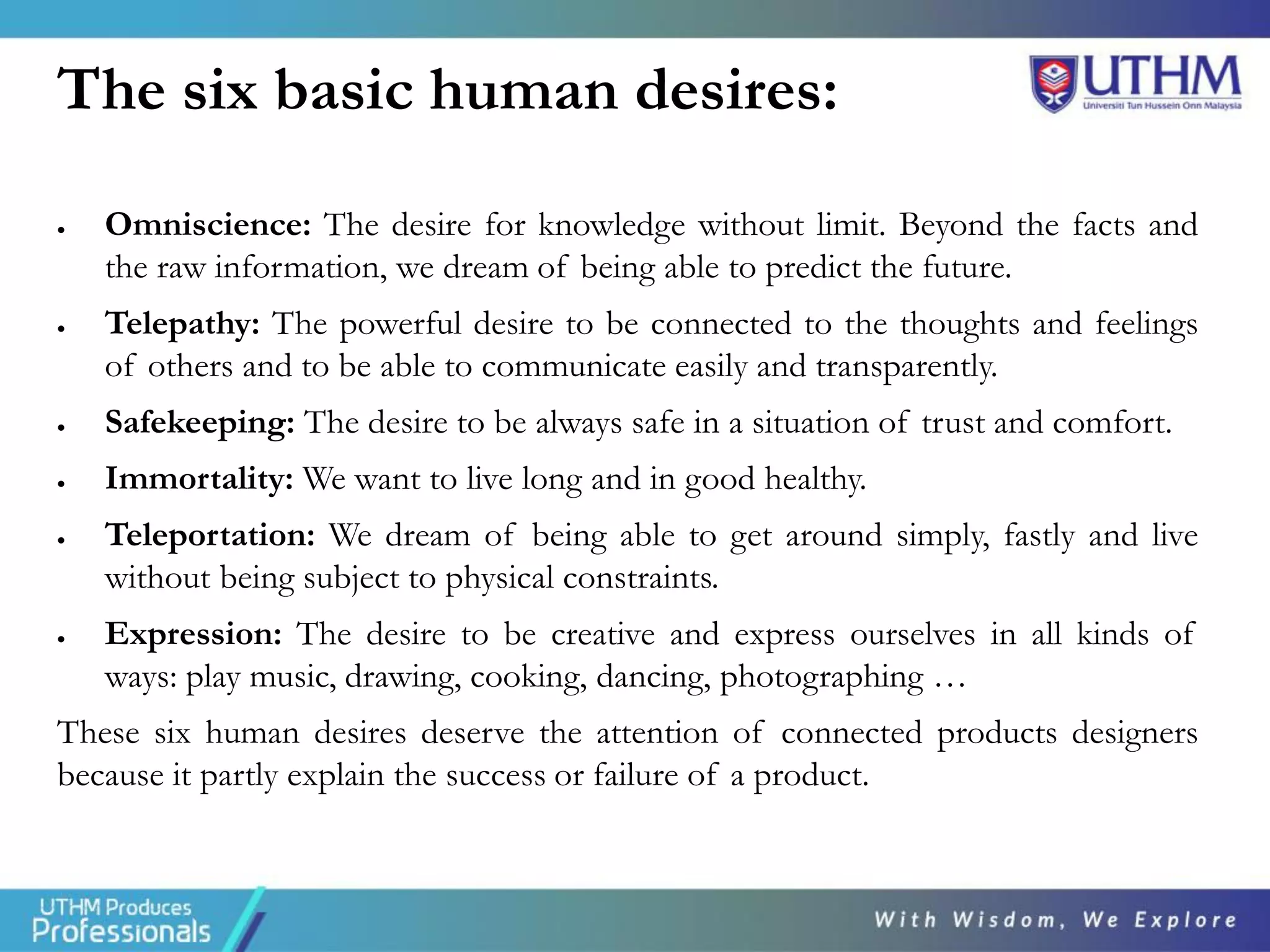 The six basic human desires:
• Omniscience: The desire for knowledge without limit. Beyond the facts and
the raw information, we dream of being able to predict the future.
• Telepathy: The powerful desire to be connected to the thoughts and feelings
of others and to be able to communicate easily and transparently.
• Safekeeping: The desire to be always safe in a situation of trust and comfort.
• Immortality: We want to live long and in good healthy.
• Teleportation: We dream of being able to get around simply, fastly and live
without being subject to physical constraints.
• Expression: The desire to be creative and express ourselves in all kinds of
ways: play music, drawing, cooking, dancing, photographing …
These six human desires deserve the attention of connected products designers
because it partly explain the success or failure of a product.
 