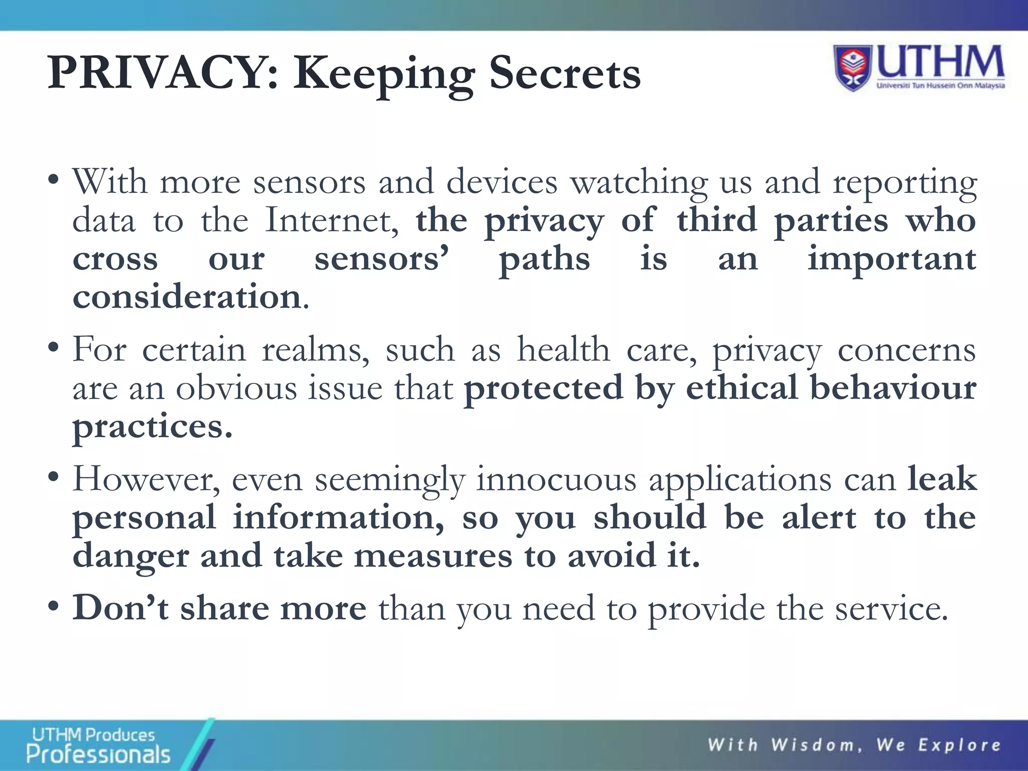 PRIVACY: Keeping Secrets
• With more sensors and devices watching us and reporting
data to the Internet, the privacy of third parties who
cross our sensors’ paths is an important
consideration.
• For certain realms, such as health care, privacy concerns
are an obvious issue that protected by ethical behaviour
practices.
• However, even seemingly innocuous applications can leak
personal information, so you should be alert to the
danger and take measures to avoid it.
• Don’t share more than you need to provide the service.
 