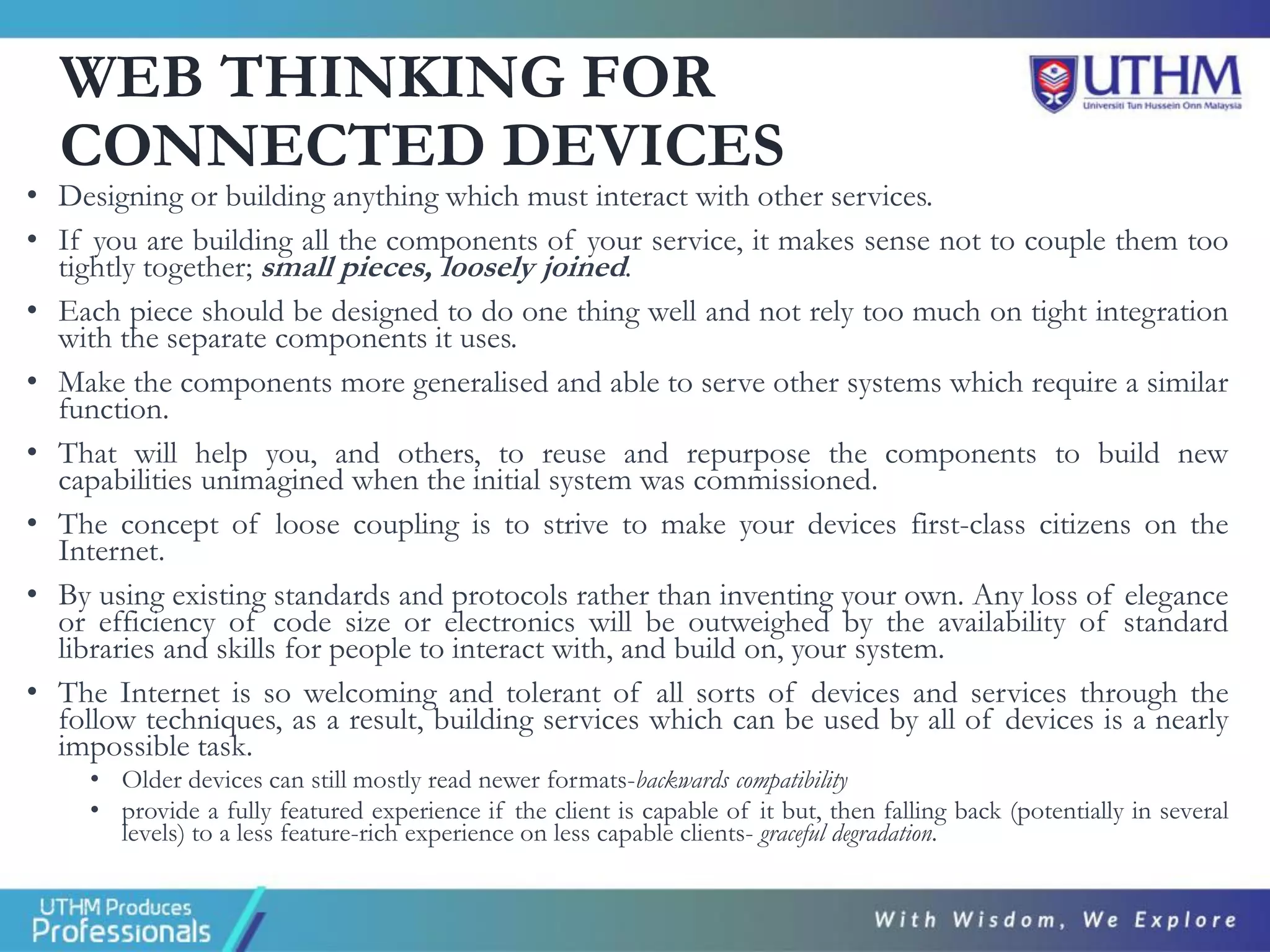 WEB THINKING FOR
CONNECTED DEVICES
• Designing or building anything which must interact with other services.
• If you are building all the components of your service, it makes sense not to couple them too
tightly together; small pieces, loosely joined.
• Each piece should be designed to do one thing well and not rely too much on tight integration
with the separate components it uses.
• Make the components more generalised and able to serve other systems which require a similar
function.
• That will help you, and others, to reuse and repurpose the components to build new
capabilities unimagined when the initial system was commissioned.
• The concept of loose coupling is to strive to make your devices first-class citizens on the
Internet.
• By using existing standards and protocols rather than inventing your own. Any loss of elegance
or efficiency of code size or electronics will be outweighed by the availability of standard
libraries and skills for people to interact with, and build on, your system.
• The Internet is so welcoming and tolerant of all sorts of devices and services through the
follow techniques, as a result, building services which can be used by all of devices is a nearly
impossible task.
• Older devices can still mostly read newer formats-backwards compatibility
• provide a fully featured experience if the client is capable of it but, then falling back (potentially in several
levels) to a less feature-rich experience on less capable clients- graceful degradation.
 