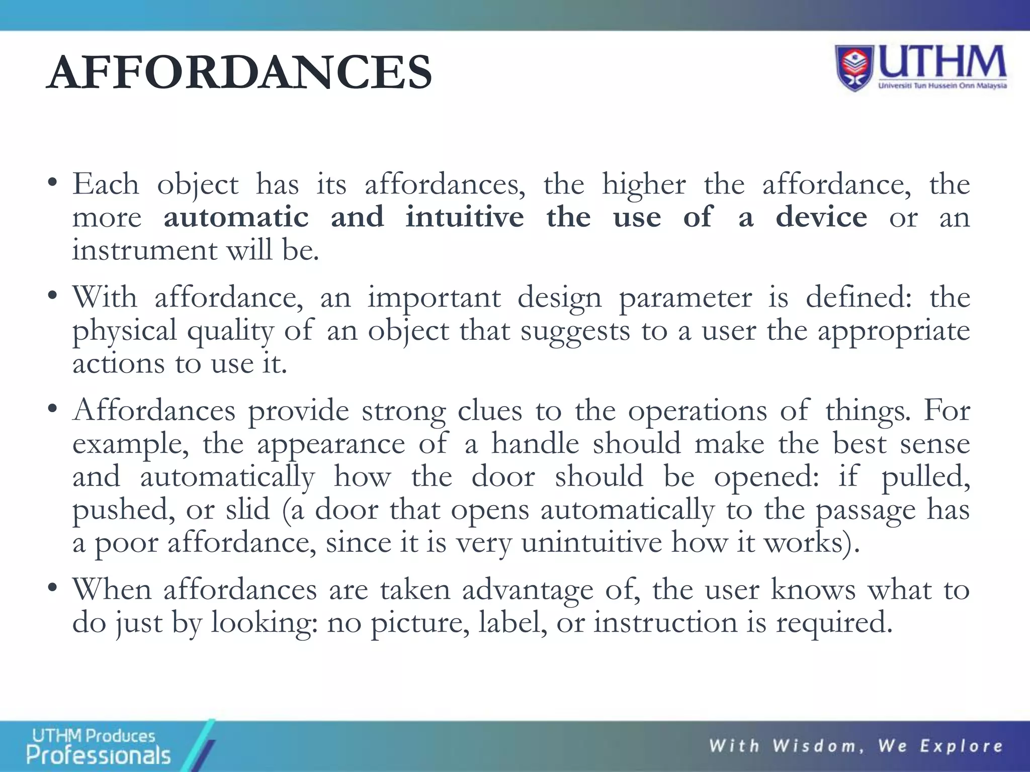 AFFORDANCES
• Each object has its affordances, the higher the affordance, the
more automatic and intuitive the use of a device or an
instrument will be.
• With affordance, an important design parameter is defined: the
physical quality of an object that suggests to a user the appropriate
actions to use it.
• Affordances provide strong clues to the operations of things. For
example, the appearance of a handle should make the best sense
and automatically how the door should be opened: if pulled,
pushed, or slid (a door that opens automatically to the passage has
a poor affordance, since it is very unintuitive how it works).
• When affordances are taken advantage of, the user knows what to
do just by looking: no picture, label, or instruction is required.
 