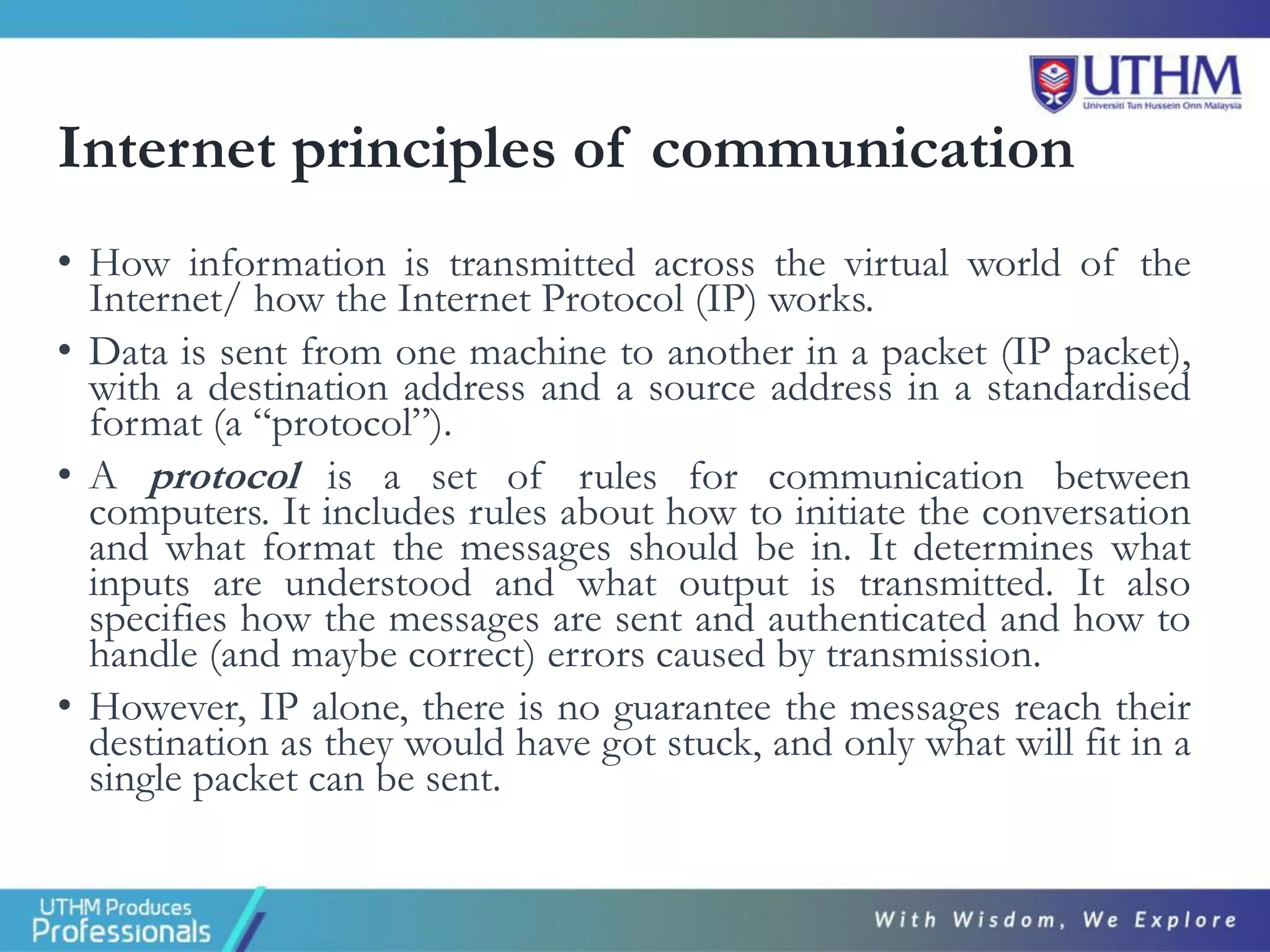 Internet principles of communication
• How information is transmitted across the virtual world of the
Internet/ how the Internet Protocol (IP) works.
• Data is sent from one machine to another in a packet (IP packet),
with a destination address and a source address in a standardised
format (a “protocol”).
• A protocol is a set of rules for communication between
computers. It includes rules about how to initiate the conversation
and what format the messages should be in. It determines what
inputs are understood and what output is transmitted. It also
specifies how the messages are sent and authenticated and how to
handle (and maybe correct) errors caused by transmission.
• However, IP alone, there is no guarantee the messages reach their
destination as they would have got stuck, and only what will fit in a
single packet can be sent.
 