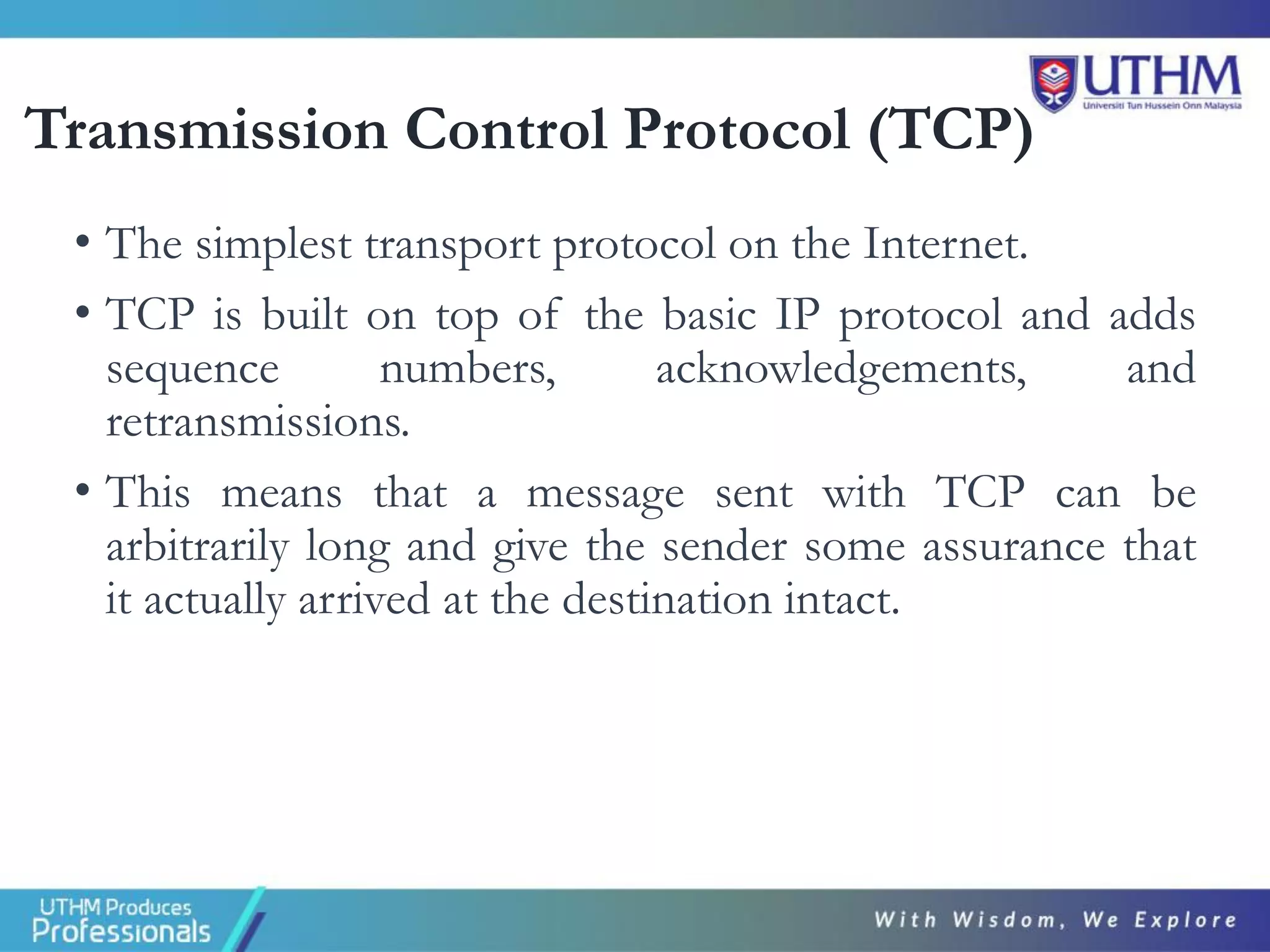 Transmission Control Protocol (TCP)
• The simplest transport protocol on the Internet.
• TCP is built on top of the basic IP protocol and adds
sequence numbers, acknowledgements, and
retransmissions.
• This means that a message sent with TCP can be
arbitrarily long and give the sender some assurance that
it actually arrived at the destination intact.
 