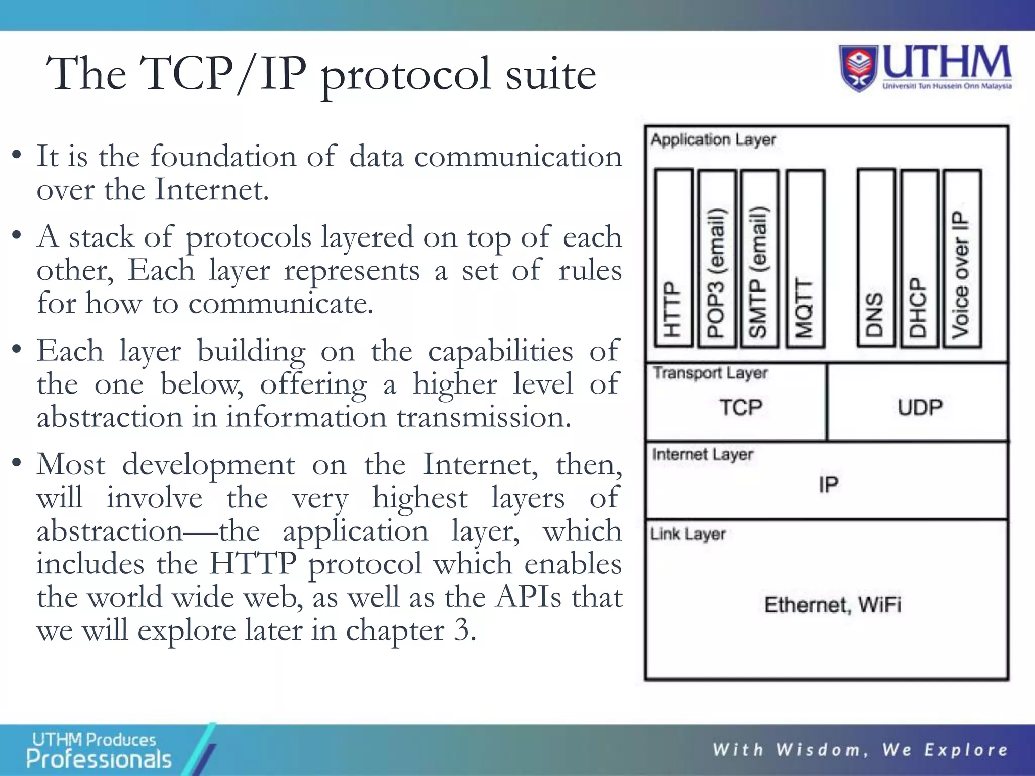The TCP/IP protocol suite
• It is the foundation of data communication
over the Internet.
• A stack of protocols layered on top of each
other, Each layer represents a set of rules
for how to communicate.
• Each layer building on the capabilities of
the one below, offering a higher level of
abstraction in information transmission.
• Most development on the Internet, then,
will involve the very highest layers of
abstraction—the application layer, which
includes the HTTP protocol which enables
the world wide web, as well as the APIs that
we will explore later in chapter 3.
 