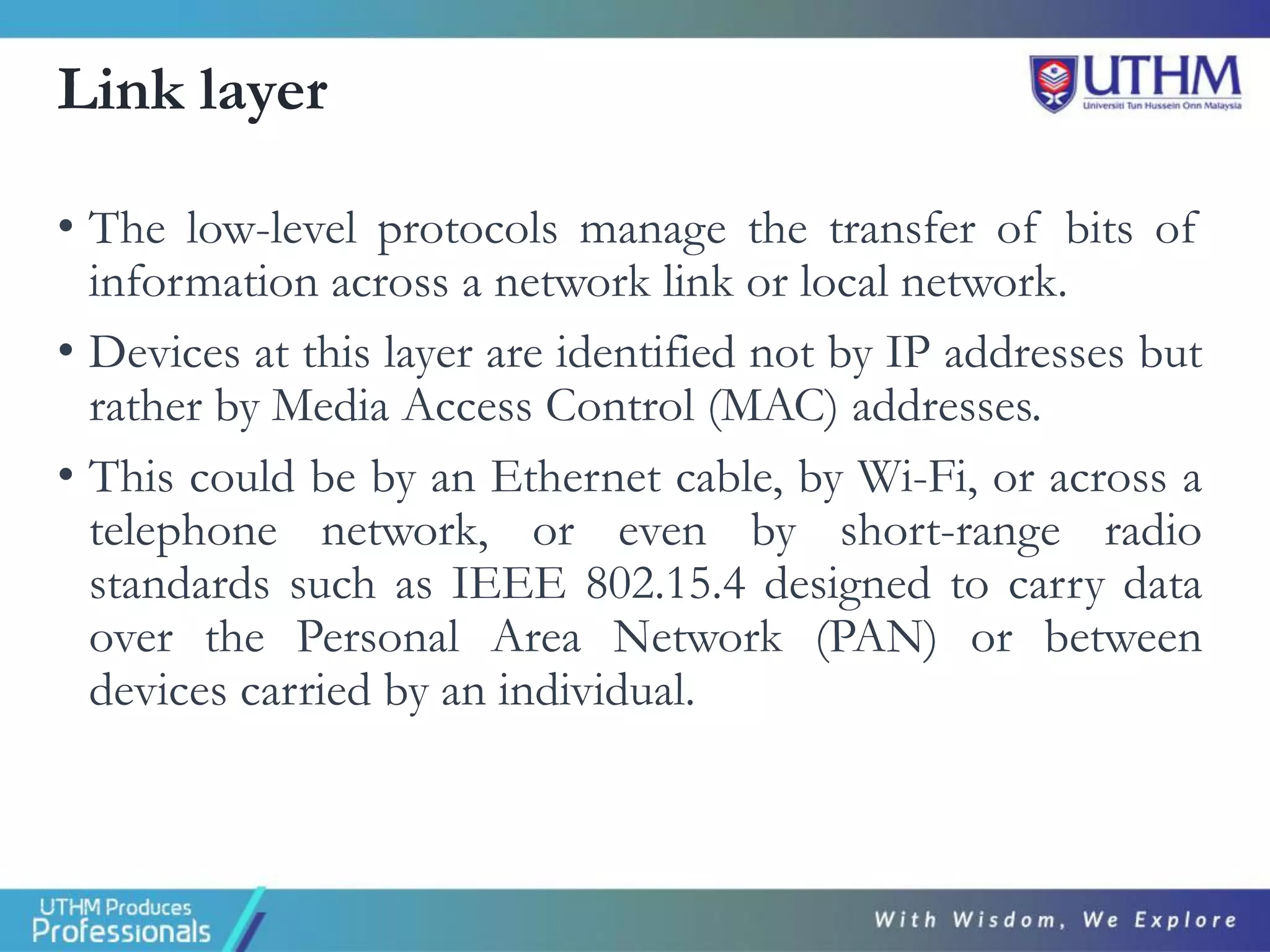 Link layer
• The low-level protocols manage the transfer of bits of
information across a network link or local network.
• Devices at this layer are identified not by IP addresses but
rather by Media Access Control (MAC) addresses.
• This could be by an Ethernet cable, by Wi-Fi, or across a
telephone network, or even by short-range radio
standards such as IEEE 802.15.4 designed to carry data
over the Personal Area Network (PAN) or between
devices carried by an individual.
 