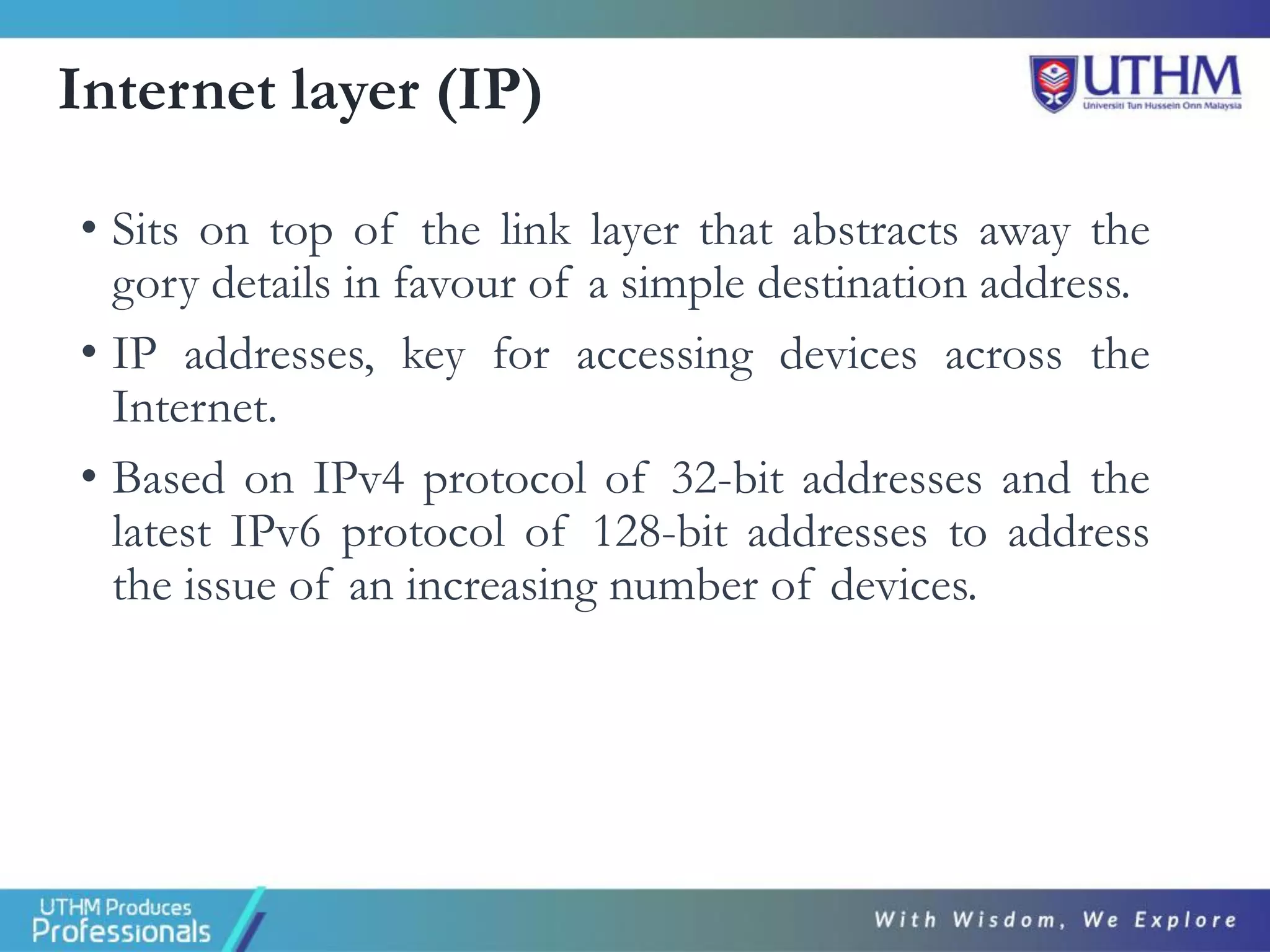 Internet layer (IP)
• Sits on top of the link layer that abstracts away the
gory details in favour of a simple destination address.
• IP addresses, key for accessing devices across the
Internet.
• Based on IPv4 protocol of 32-bit addresses and the
latest IPv6 protocol of 128-bit addresses to address
the issue of an increasing number of devices.
 