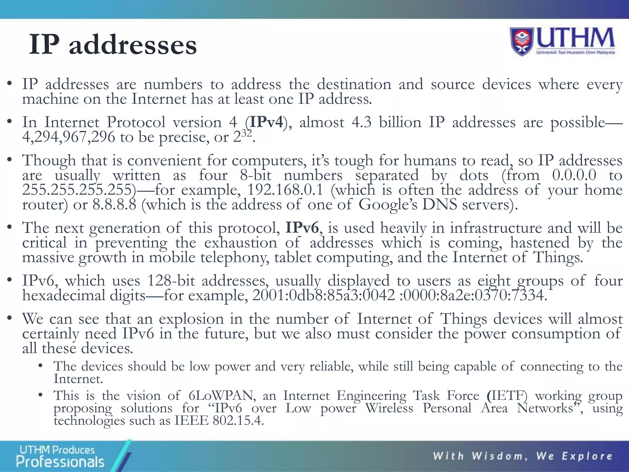 IP addresses
• IP addresses are numbers to address the destination and source devices where every
machine on the Internet has at least one IP address.
• In Internet Protocol version 4 (IPv4), almost 4.3 billion IP addresses are possible—
4,294,967,296 to be precise, or 232.
• Though that is convenient for computers, it’s tough for humans to read, so IP addresses
are usually written as four 8-bit numbers separated by dots (from 0.0.0.0 to
255.255.255.255)—for example, 192.168.0.1 (which is often the address of your home
router) or 8.8.8.8 (which is the address of one of Google’s DNS servers).
• The next generation of this protocol, IPv6, is used heavily in infrastructure and will be
critical in preventing the exhaustion of addresses which is coming, hastened by the
massive growth in mobile telephony, tablet computing, and the Internet of Things.
• IPv6, which uses 128-bit addresses, usually displayed to users as eight groups of four
hexadecimal digits—for example, 2001:0db8:85a3:0042 :0000:8a2e:0370:7334.
• We can see that an explosion in the number of Internet of Things devices will almost
certainly need IPv6 in the future, but we also must consider the power consumption of
all these devices.
• The devices should be low power and very reliable, while still being capable of connecting to the
Internet.
• This is the vision of 6LoWPAN, an Internet Engineering Task Force (IETF) working group
proposing solutions for “IPv6 over Low power Wireless Personal Area Networks”, using
technologies such as IEEE 802.15.4.
 