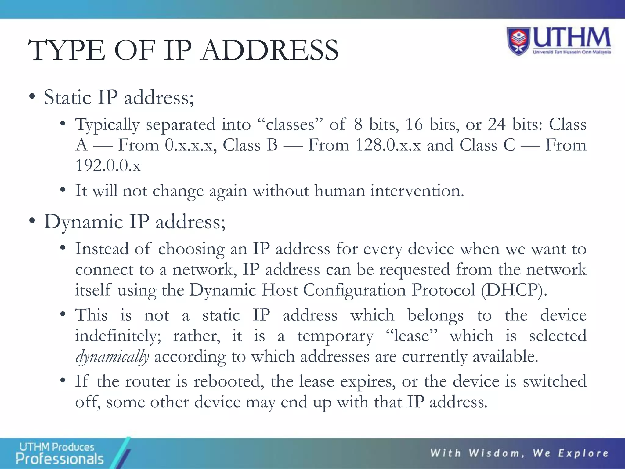 TYPE OF IP ADDRESS
• Static IP address;
• Typically separated into “classes” of 8 bits, 16 bits, or 24 bits: Class
A — From 0.x.x.x, Class B — From 128.0.x.x and Class C — From
192.0.0.x
• It will not change again without human intervention.
• Dynamic IP address;
• Instead of choosing an IP address for every device when we want to
connect to a network, IP address can be requested from the network
itself using the Dynamic Host Configuration Protocol (DHCP).
• This is not a static IP address which belongs to the device
indefinitely; rather, it is a temporary “lease” which is selected
dynamically according to which addresses are currently available.
• If the router is rebooted, the lease expires, or the device is switched
off, some other device may end up with that IP address.
 
