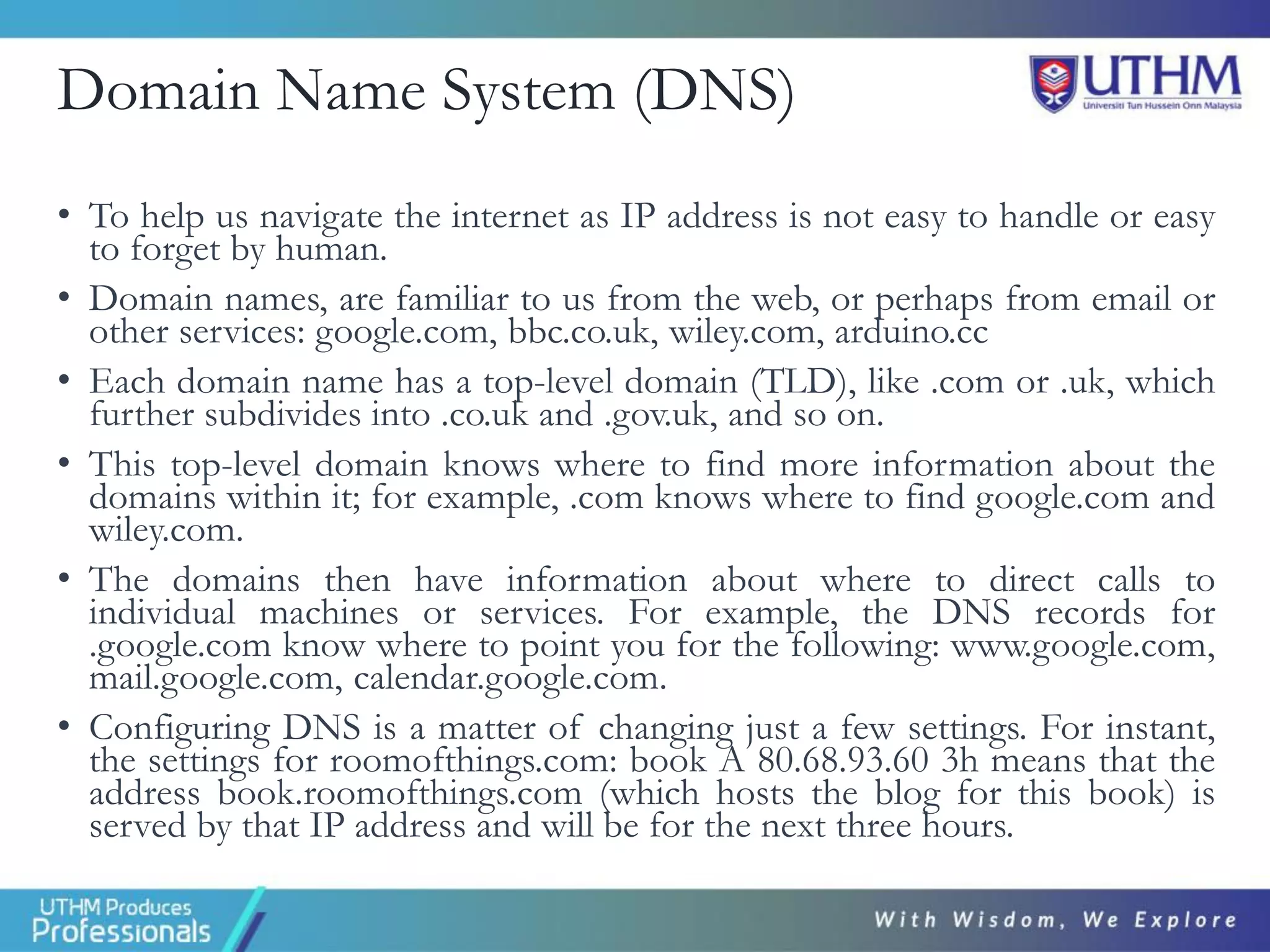 Domain Name System (DNS)
• To help us navigate the internet as IP address is not easy to handle or easy
to forget by human.
• Domain names, are familiar to us from the web, or perhaps from email or
other services: google.com, bbc.co.uk, wiley.com, arduino.cc
• Each domain name has a top-level domain (TLD), like .com or .uk, which
further subdivides into .co.uk and .gov.uk, and so on.
• This top-level domain knows where to find more information about the
domains within it; for example, .com knows where to find google.com and
wiley.com.
• The domains then have information about where to direct calls to
individual machines or services. For example, the DNS records for
.google.com know where to point you for the following: www.google.com,
mail.google.com, calendar.google.com.
• Configuring DNS is a matter of changing just a few settings. For instant,
the settings for roomofthings.com: book A 80.68.93.60 3h means that the
address book.roomofthings.com (which hosts the blog for this book) is
served by that IP address and will be for the next three hours.
 