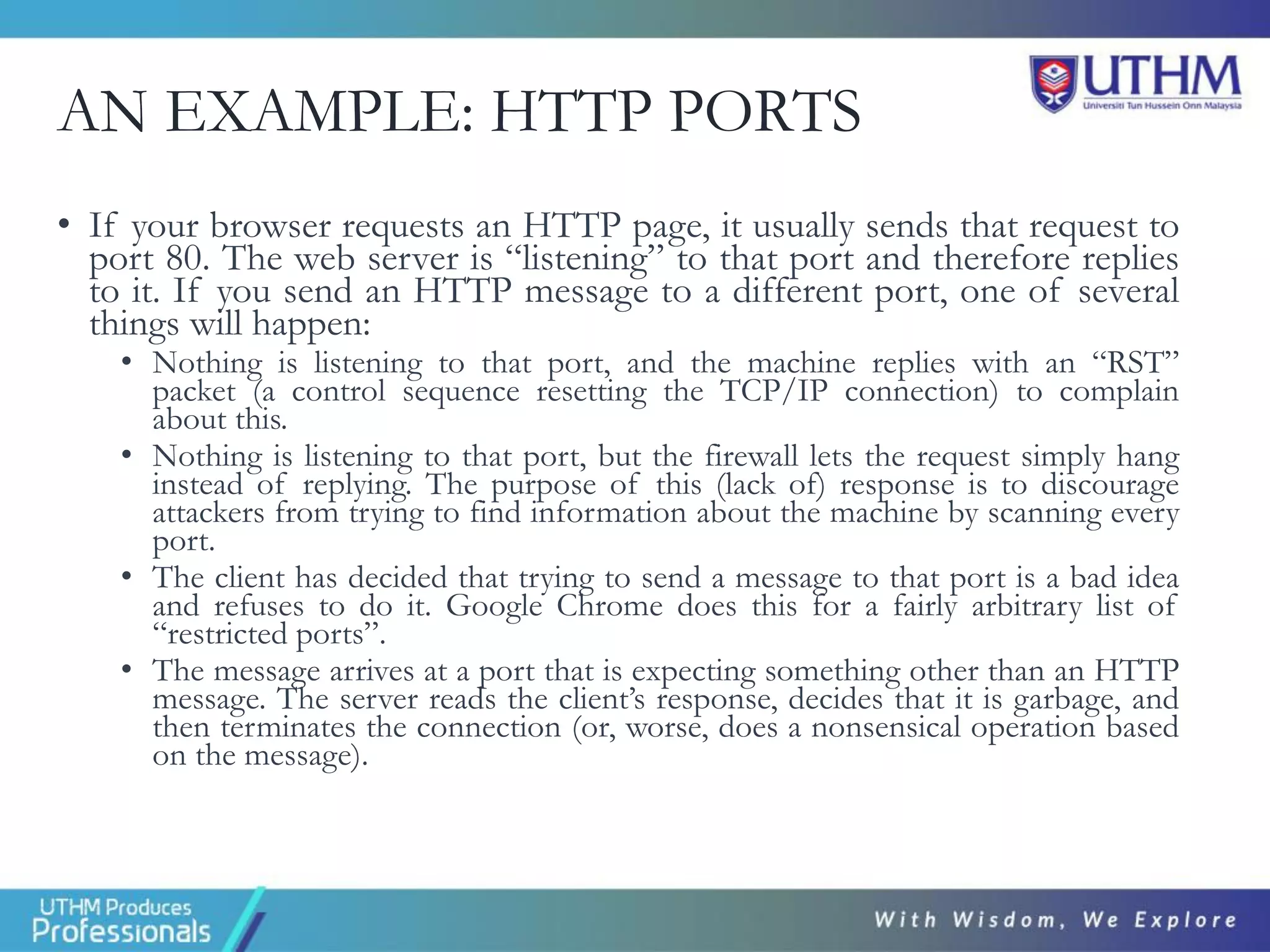 AN EXAMPLE: HTTP PORTS
• If your browser requests an HTTP page, it usually sends that request to
port 80. The web server is “listening” to that port and therefore replies
to it. If you send an HTTP message to a different port, one of several
things will happen:
• Nothing is listening to that port, and the machine replies with an “RST”
packet (a control sequence resetting the TCP/IP connection) to complain
about this.
• Nothing is listening to that port, but the firewall lets the request simply hang
instead of replying. The purpose of this (lack of) response is to discourage
attackers from trying to find information about the machine by scanning every
port.
• The client has decided that trying to send a message to that port is a bad idea
and refuses to do it. Google Chrome does this for a fairly arbitrary list of
“restricted ports”.
• The message arrives at a port that is expecting something other than an HTTP
message. The server reads the client’s response, decides that it is garbage, and
then terminates the connection (or, worse, does a nonsensical operation based
on the message).
 