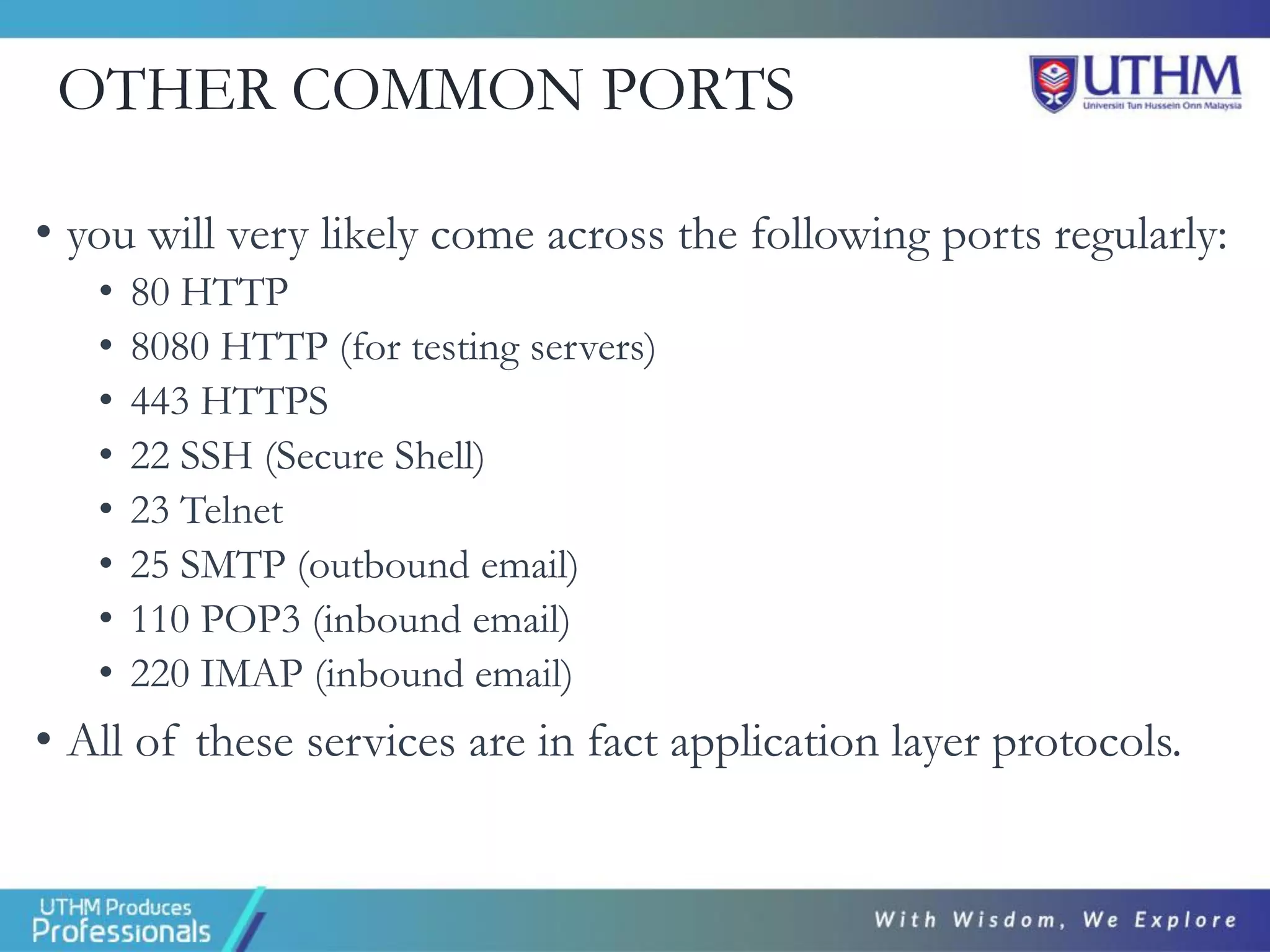OTHER COMMON PORTS
• you will very likely come across the following ports regularly:
• 80 HTTP
• 8080 HTTP (for testing servers)
• 443 HTTPS
• 22 SSH (Secure Shell)
• 23 Telnet
• 25 SMTP (outbound email)
• 110 POP3 (inbound email)
• 220 IMAP (inbound email)
• All of these services are in fact application layer protocols.
 