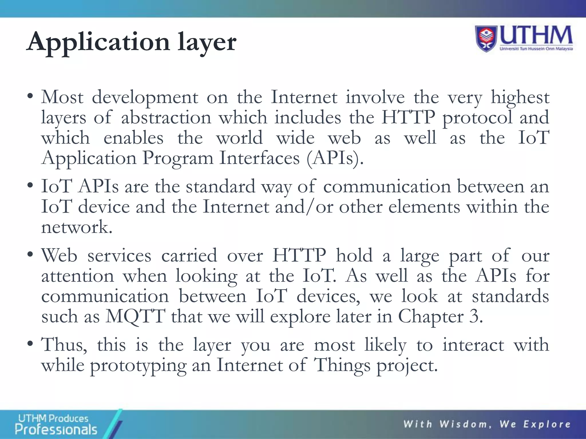 Application layer
• Most development on the Internet involve the very highest
layers of abstraction which includes the HTTP protocol and
which enables the world wide web as well as the IoT
Application Program Interfaces (APIs).
• IoT APIs are the standard way of communication between an
IoT device and the Internet and/or other elements within the
network.
• Web services carried over HTTP hold a large part of our
attention when looking at the IoT. As well as the APIs for
communication between IoT devices, we look at standards
such as MQTT that we will explore later in Chapter 3.
• Thus, this is the layer you are most likely to interact with
while prototyping an Internet of Things project.
 
